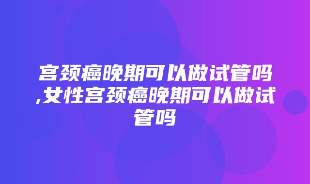 宫颈癌晚期可以做试管吗,女性宫颈癌晚期可以做试管吗