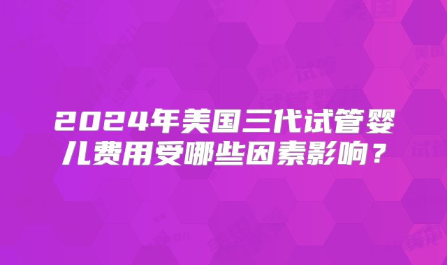 2024年美国三代试管婴儿费用受哪些因素影响？