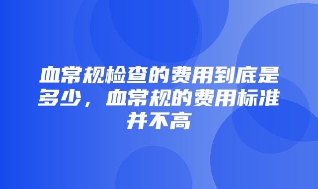 血常规检查的费用到底是多少，血常规的费用标准并不高