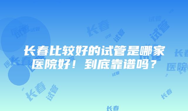 长春比较好的试管是哪家医院好！到底靠谱吗？