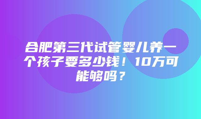 合肥第三代试管婴儿养一个孩子要多少钱！10万可能够吗？