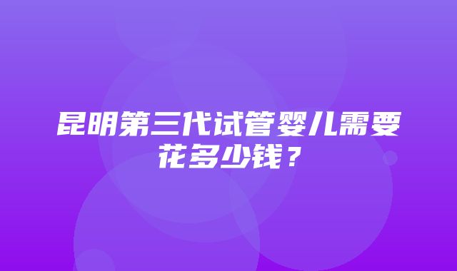 昆明第三代试管婴儿需要花多少钱？