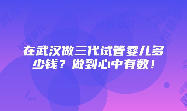 在武汉做三代试管婴儿多少钱？做到心中有数！