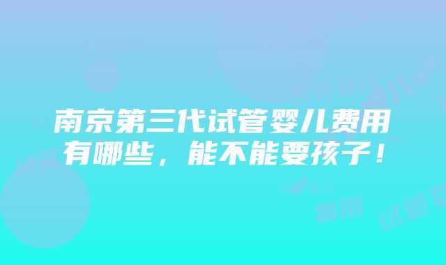 南京第三代试管婴儿费用有哪些，能不能要孩子！