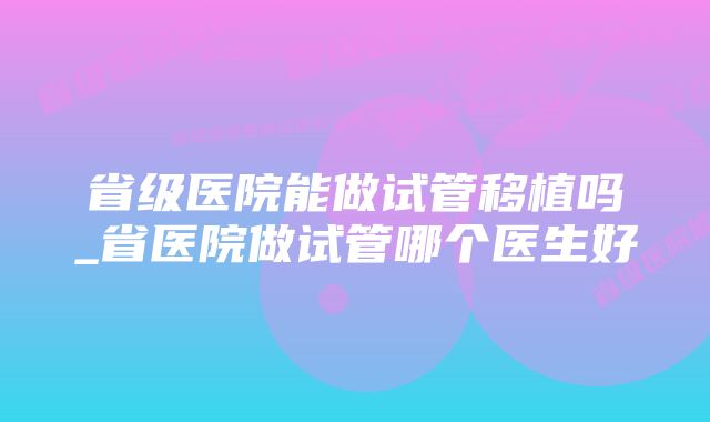 省级医院能做试管移植吗_省医院做试管哪个医生好