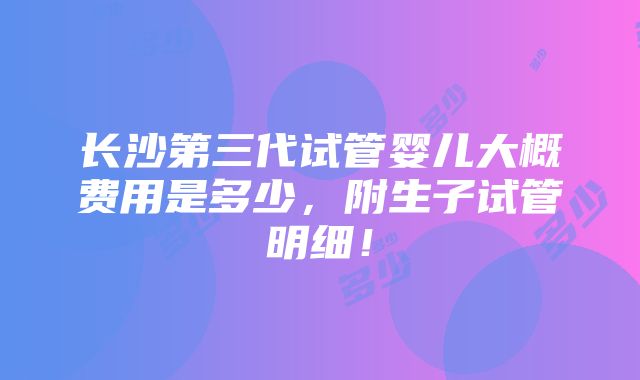 长沙第三代试管婴儿大概费用是多少，附生子试管明细！