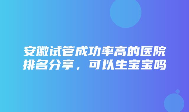 安徽试管成功率高的医院排名分享，可以生宝宝吗