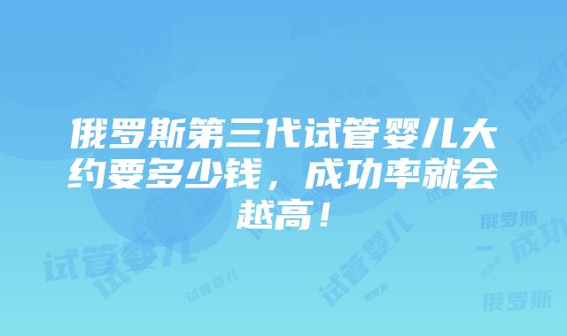 俄罗斯第三代试管婴儿大约要多少钱，成功率就会越高！