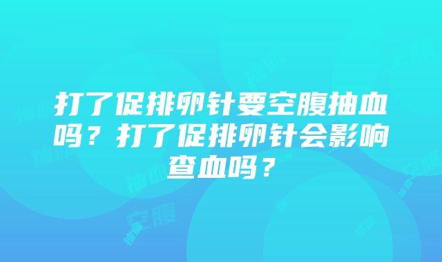 打了促排卵针要空腹抽血吗？打了促排卵针会影响查血吗？