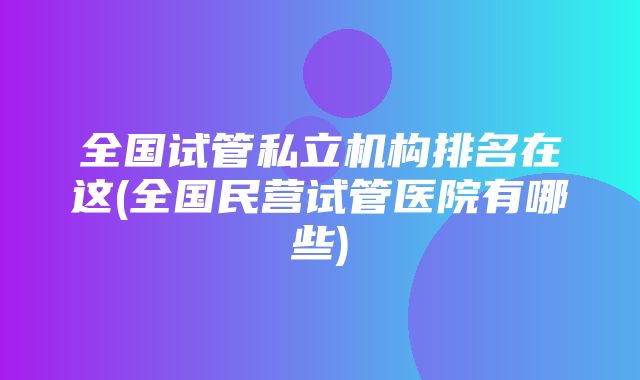 全国试管私立机构排名在这(全国民营试管医院有哪些)