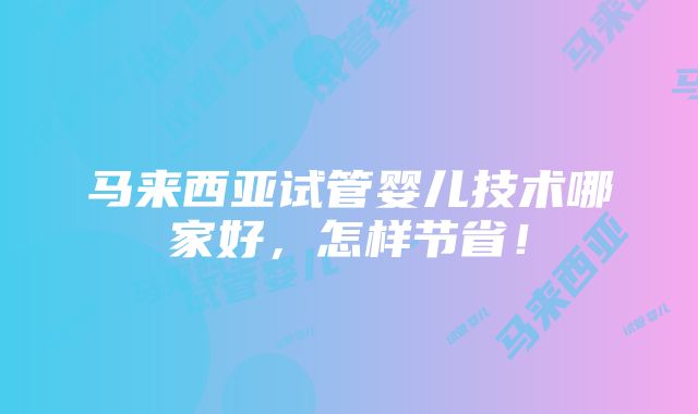 马来西亚试管婴儿技术哪家好，怎样节省！