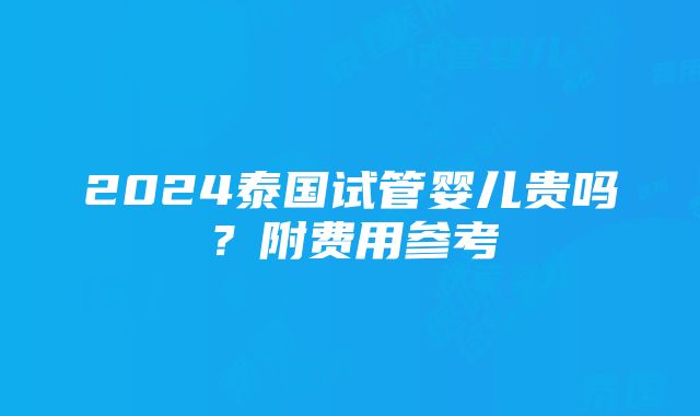 2024泰国试管婴儿贵吗？附费用参考