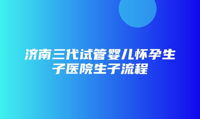 济南三代试管婴儿怀孕生子医院生子流程