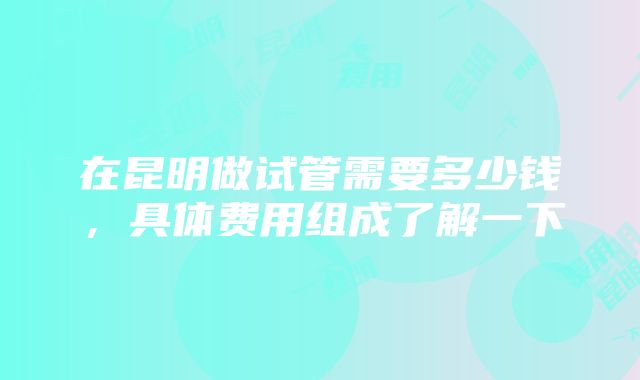 在昆明做试管需要多少钱，具体费用组成了解一下