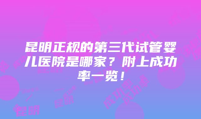 昆明正规的第三代试管婴儿医院是哪家？附上成功率一览！