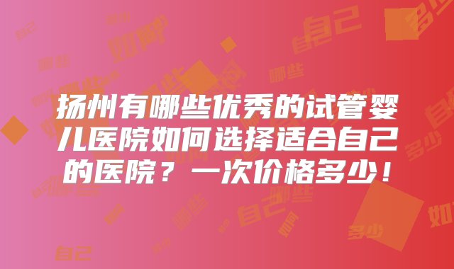 扬州有哪些优秀的试管婴儿医院如何选择适合自己的医院？一次价格多少！