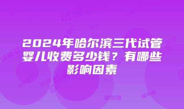 2024年哈尔滨三代试管婴儿收费多少钱？有哪些影响因素