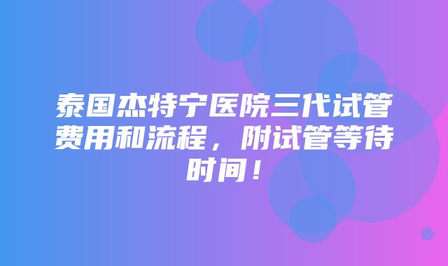 泰国杰特宁医院三代试管费用和流程，附试管等待时间！