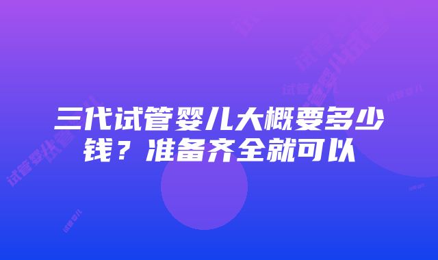 三代试管婴儿大概要多少钱？准备齐全就可以