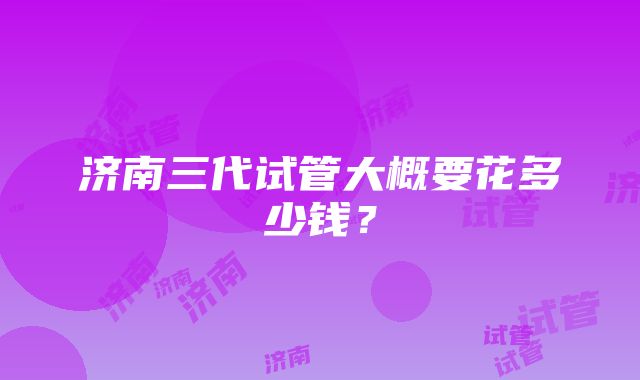 济南三代试管大概要花多少钱？