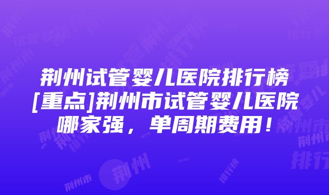 荆州试管婴儿医院排行榜[重点]荆州市试管婴儿医院哪家强，单周期费用！