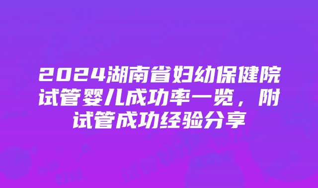 2024湖南省妇幼保健院试管婴儿成功率一览，附试管成功经验分享