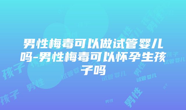 男性梅毒可以做试管婴儿吗-男性梅毒可以怀孕生孩子吗