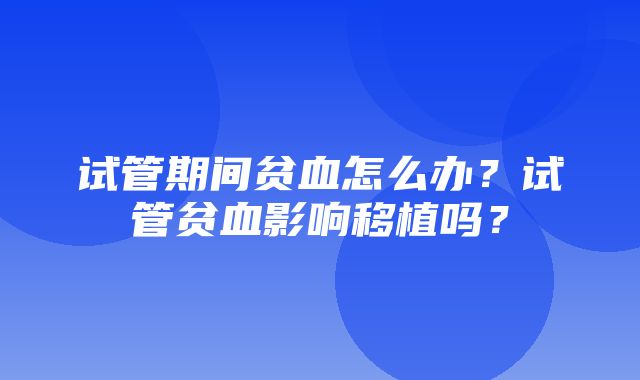 试管期间贫血怎么办？试管贫血影响移植吗？