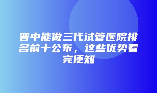 晋中能做三代试管医院排名前十公布，这些优势看完便知