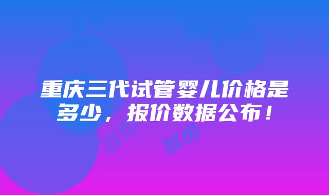 重庆三代试管婴儿价格是多少，报价数据公布！