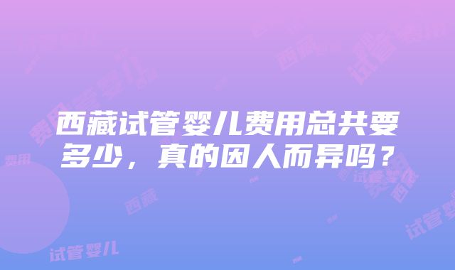 西藏试管婴儿费用总共要多少，真的因人而异吗？