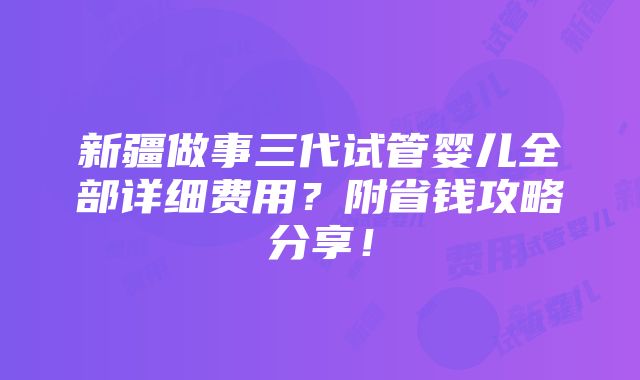 新疆做事三代试管婴儿全部详细费用？附省钱攻略分享！