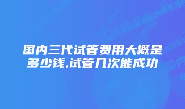 国内三代试管费用大概是多少钱,试管几次能成功