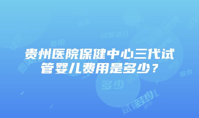 贵州医院保健中心三代试管婴儿费用是多少？