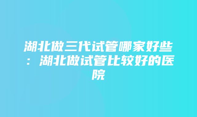 湖北做三代试管哪家好些：湖北做试管比较好的医院