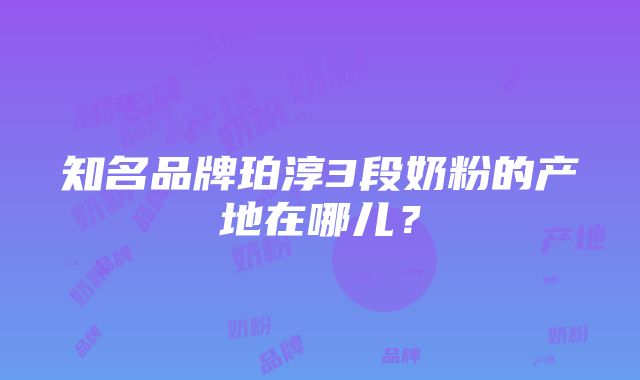 知名品牌珀淳3段奶粉的产地在哪儿？