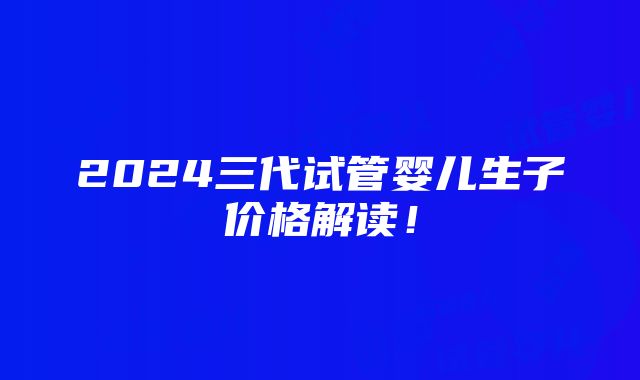 2024三代试管婴儿生子价格解读！