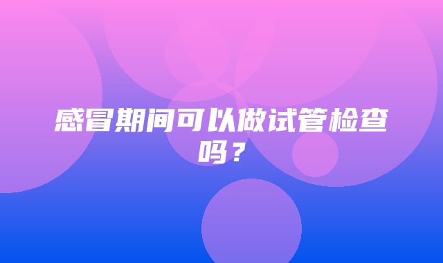 感冒期间可以做试管检查吗？