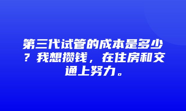 第三代试管的成本是多少？我想攒钱，在住房和交通上努力。