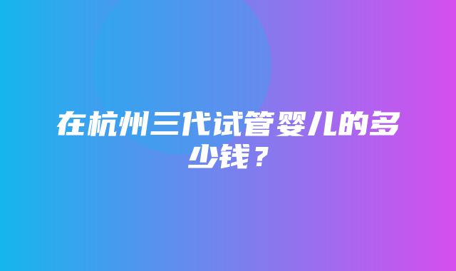 在杭州三代试管婴儿的多少钱？