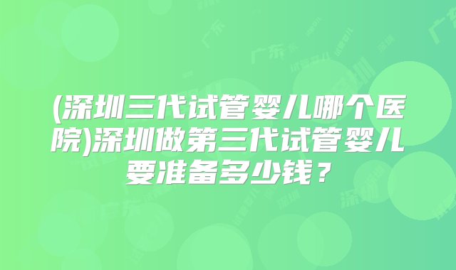 (深圳三代试管婴儿哪个医院)深圳做第三代试管婴儿要准备多少钱？