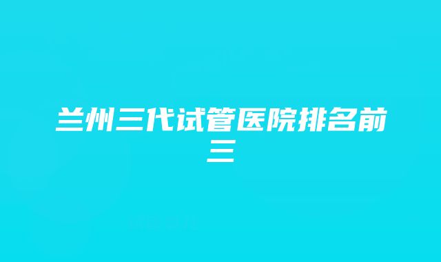 兰州三代试管医院排名前三