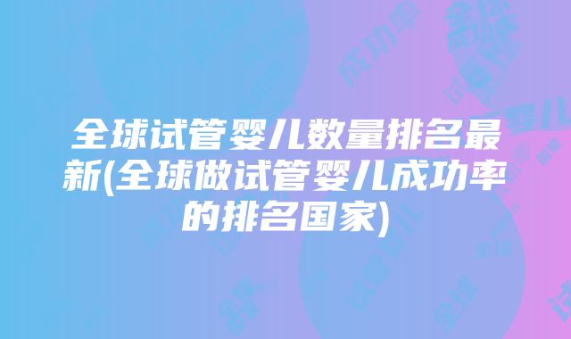 全球试管婴儿数量排名最新(全球做试管婴儿成功率的排名国家)