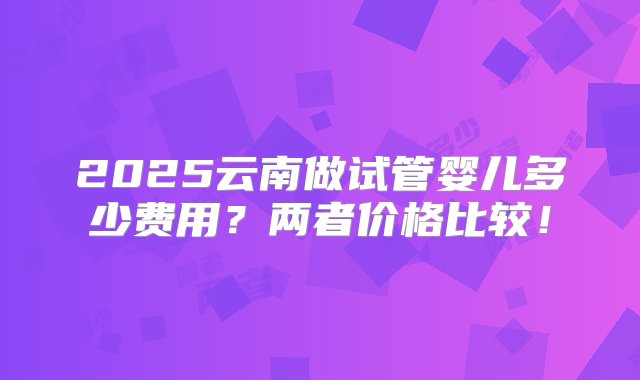 2025云南做试管婴儿多少费用？两者价格比较！