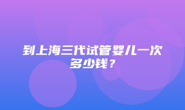 到上海三代试管婴儿一次多少钱？