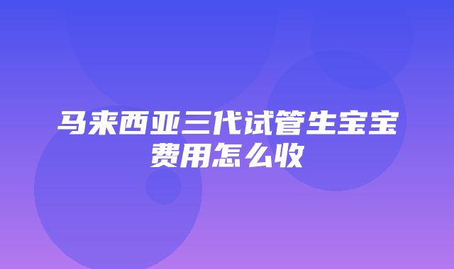 马来西亚三代试管生宝宝费用怎么收