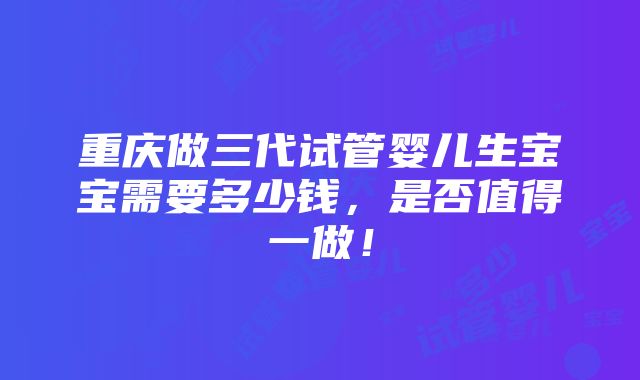 重庆做三代试管婴儿生宝宝需要多少钱，是否值得一做！