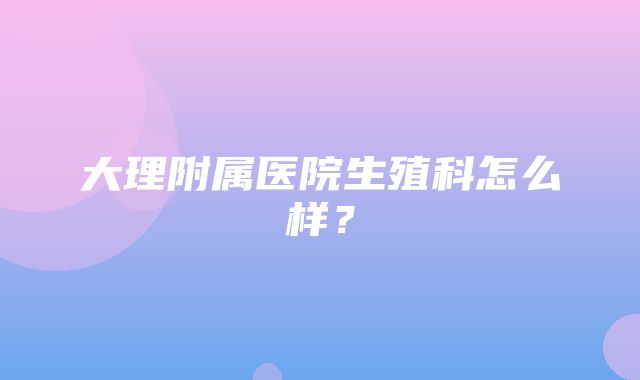 大理附属医院生殖科怎么样？