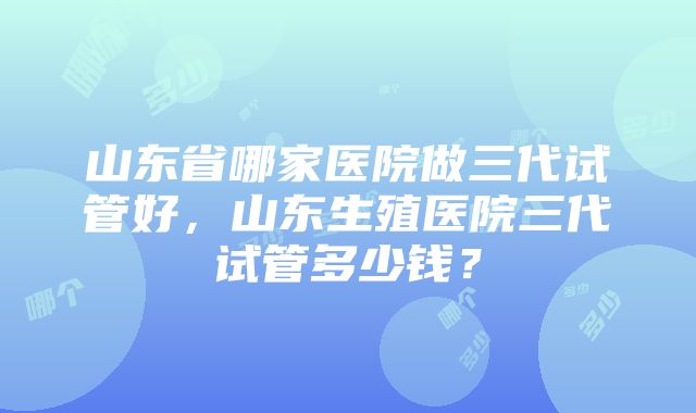 山东省哪家医院做三代试管好，山东生殖医院三代试管多少钱？