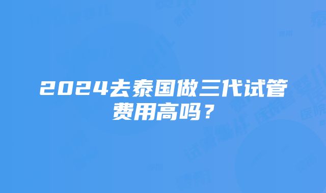 2024去泰国做三代试管费用高吗？